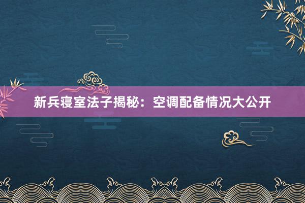 新兵寝室法子揭秘：空调配备情况大公开