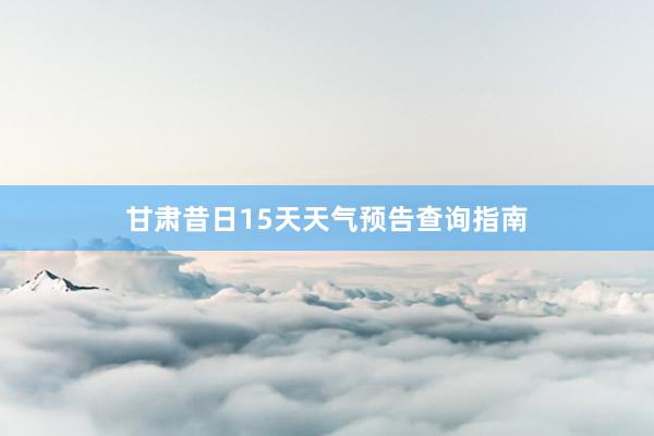 甘肃昔日15天天气预告查询指南